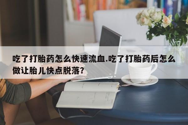 购买打胎药的联系方式，吃了打胎药怎么快速流血.吃了打胎药后怎么做让胎儿快点脱落？