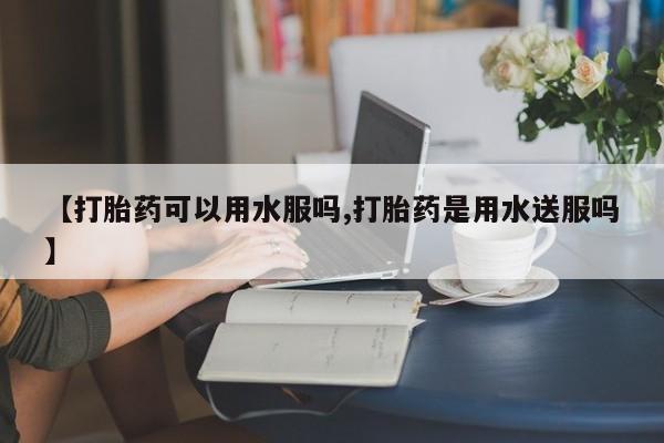 购买打胎药的联系方式，【打胎药可以用水服吗,打胎药是用水送服吗】