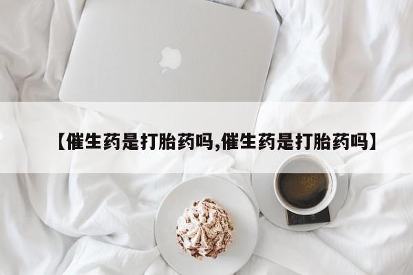 购买打胎药的联系方式，【催生药是打胎药吗,催生药是打胎药吗】