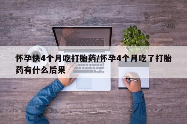 购买打胎药的联系方式，怀孕快4个月吃打胎药/怀孕4个月吃了打胎药有什么后果