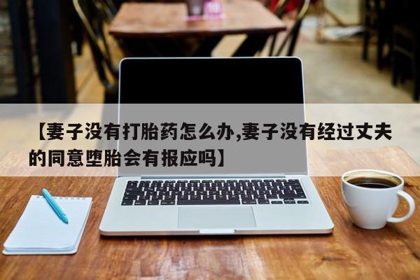 购买打胎药的联系方式，【妻子没有打胎药怎么办,妻子没有经过丈夫的同意堕胎会有报应吗】