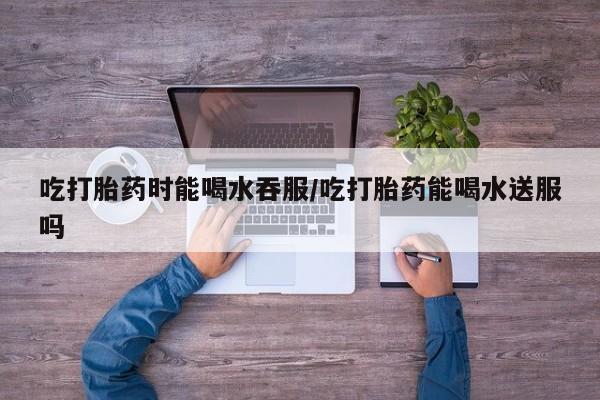 购买打胎药的联系方式，吃打胎药时能喝水吞服/吃打胎药能喝水送服吗