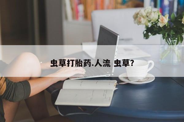 购买打胎药的联系方式，虫草打胎药.人流 虫草？