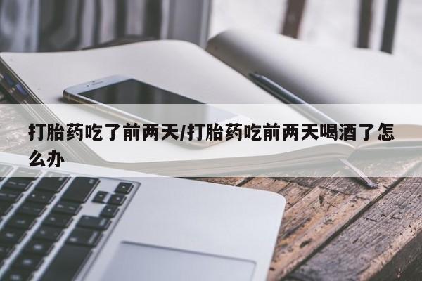 购买打胎药的联系方式，打胎药吃了前两天/打胎药吃前两天喝酒了怎么办