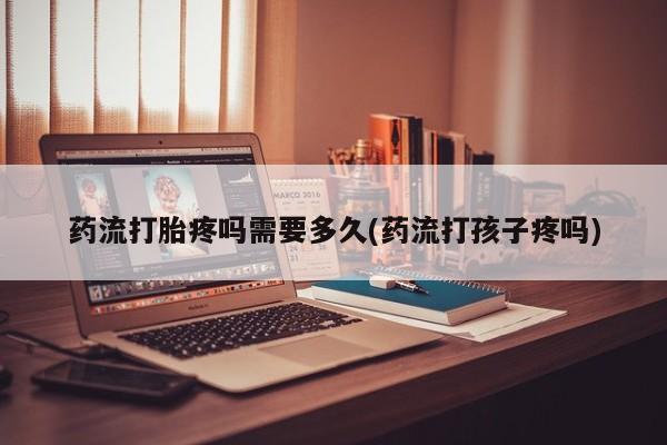 购买打胎药的联系方式，药流打胎疼吗需要多久(药流打孩子疼吗)