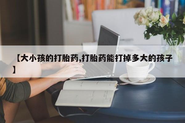 购买打胎药的联系方式，【大小孩的打胎药,打胎药能打掉多大的孩子】