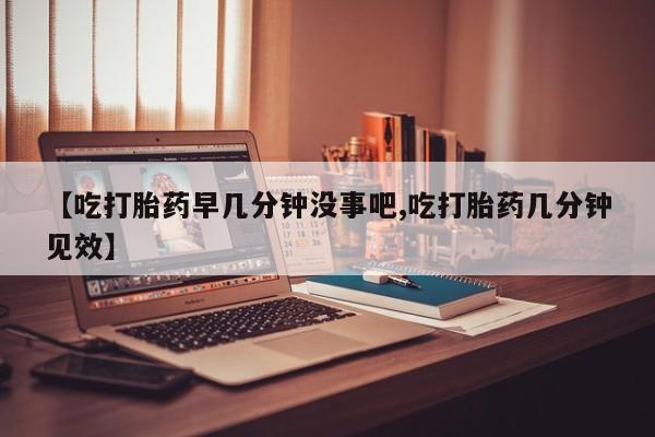 购买打胎药的联系方式，【吃打胎药早几分钟没事吧,吃打胎药几分钟见效】