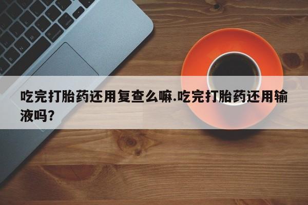 购买打胎药的联系方式，吃完打胎药还用复查么嘛.吃完打胎药还用输液吗？