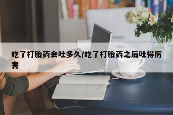购买打胎药的联系方式，吃了打胎药会吐多久/吃了打胎药之后吐得厉害