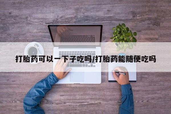 购买打胎药的联系方式，打胎药可以一下子吃吗/打胎药能随便吃吗