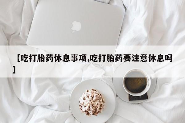 购买打胎药的联系方式，【吃打胎药休息事项,吃打胎药要注意休息吗】