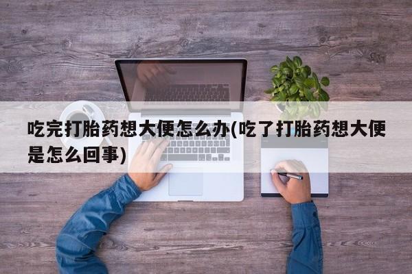 购买打胎药的联系方式，吃完打胎药想大便怎么办(吃了打胎药想大便是怎么回事)