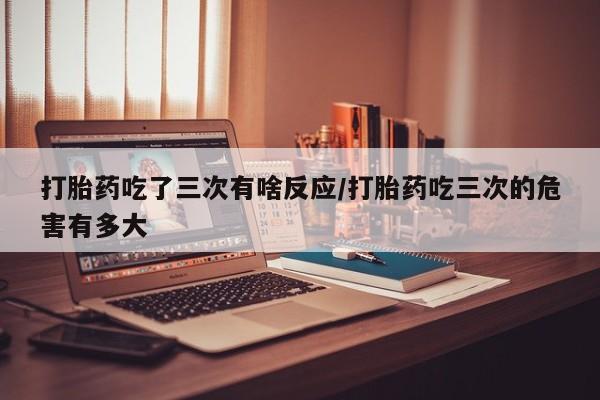 购买打胎药的联系方式，打胎药吃了三次有啥反应/打胎药吃三次的危害有多大