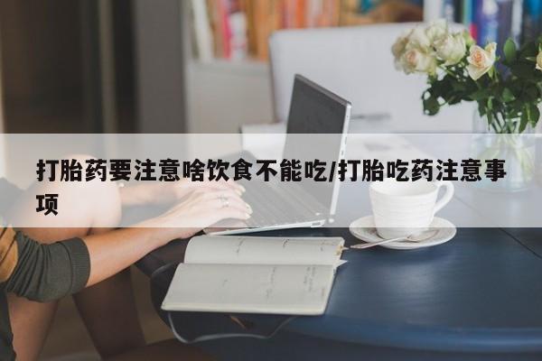 购买打胎药的联系方式，打胎药要注意啥饮食不能吃/打胎吃药注意事项