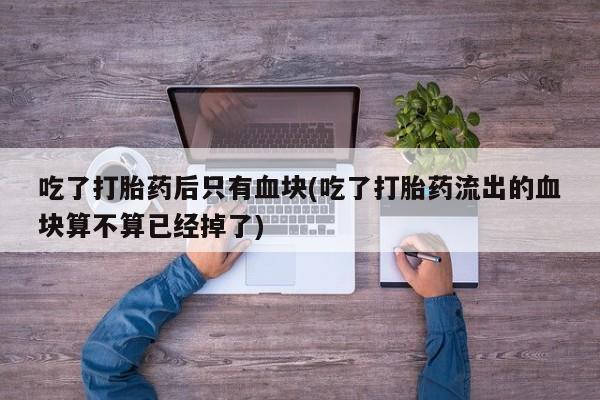 购买打胎药的联系方式，吃了打胎药后只有血块(吃了打胎药流出的血块算不算已经掉了)