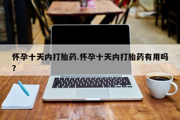 购买打胎药的联系方式，怀孕十天内打胎药.怀孕十天内打胎药有用吗？