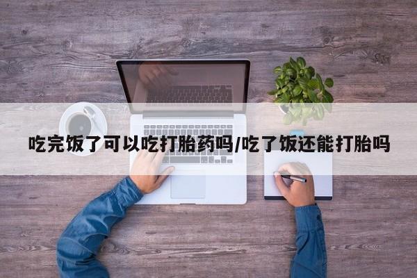 购买打胎药的联系方式，吃完饭了可以吃打胎药吗/吃了饭还能打胎吗