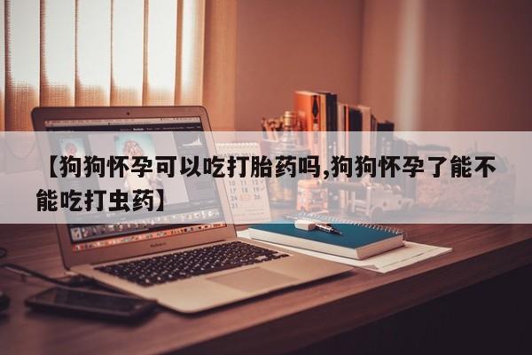 购买打胎药的联系方式，【狗狗怀孕可以吃打胎药吗,狗狗怀孕了能不能吃打虫药】