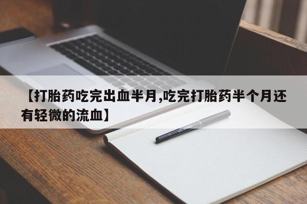 购买打胎药的联系方式，【打胎药吃完出血半月,吃完打胎药半个月还有轻微的流血】