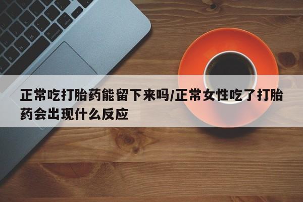 购买打胎药的联系方式，正常吃打胎药能留下来吗/正常女性吃了打胎药会出现什么反应