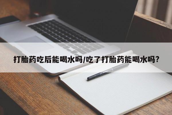 购买打胎药的联系方式，打胎药吃后能喝水吗/吃了打胎药能喝水吗?