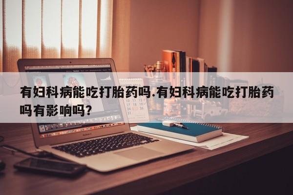 购买打胎药的联系方式，有妇科病能吃打胎药吗.有妇科病能吃打胎药吗有影响吗？