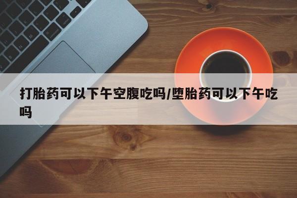 购买打胎药的联系方式，打胎药可以下午空腹吃吗/堕胎药可以下午吃吗