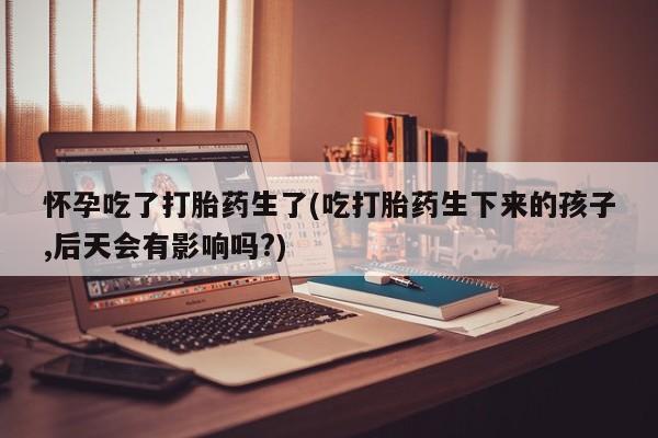 购买打胎药的联系方式，怀孕吃了打胎药生了(吃打胎药生下来的孩子,后天会有影响吗?)