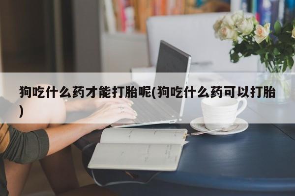 购买打胎药的联系方式，狗吃什么药才能打胎呢(狗吃什么药可以打胎)