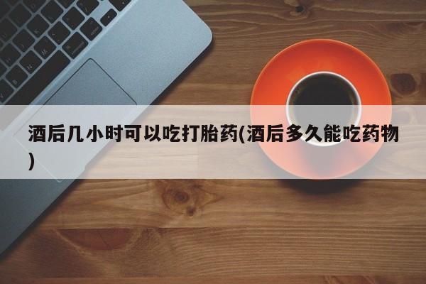 购买打胎药的联系方式，酒后几小时可以吃打胎药(酒后多久能吃药物)