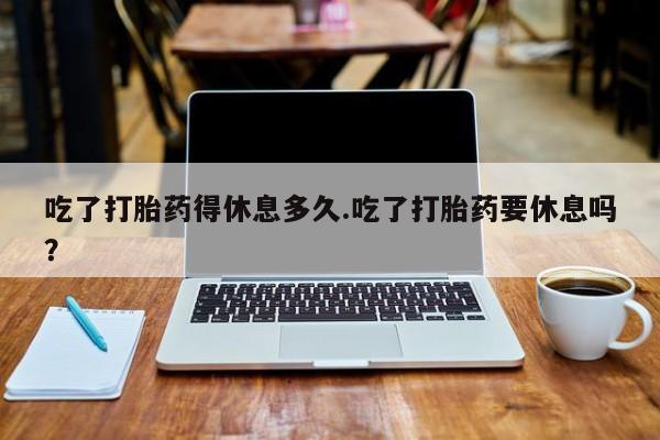 购买打胎药的联系方式，吃了打胎药得休息多久.吃了打胎药要休息吗？
