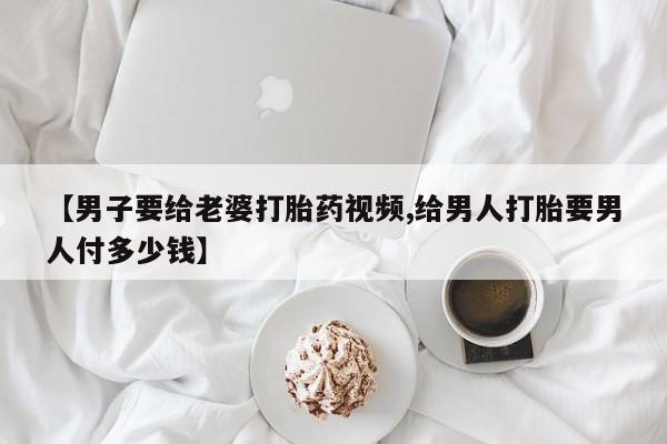 购买打胎药的联系方式，【男子要给老婆打胎药视频,给男人打胎要男人付多少钱】