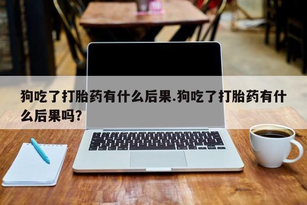 购买打胎药的联系方式，狗吃了打胎药有什么后果.狗吃了打胎药有什么后果吗？
