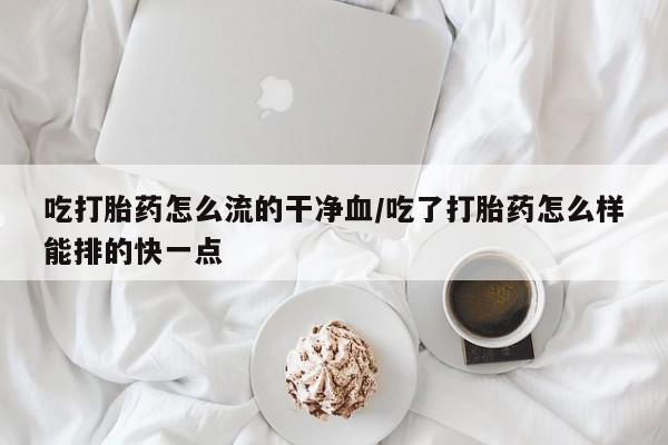 购买打胎药的联系方式，吃打胎药怎么流的干净血/吃了打胎药怎么样能排的快一点