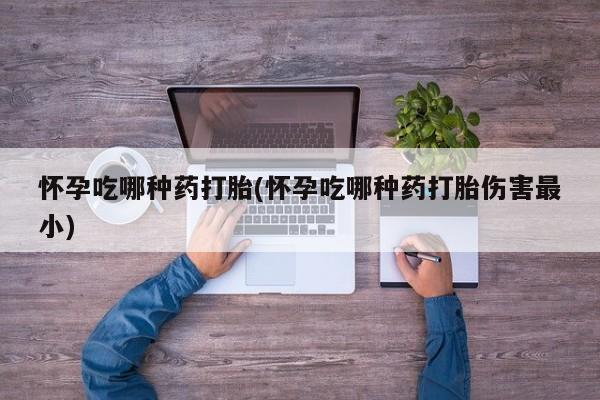 购买打胎药的联系方式，怀孕吃哪种药打胎(怀孕吃哪种药打胎伤害最小)