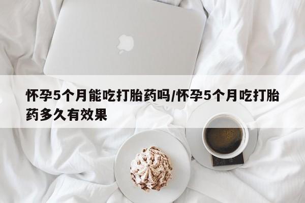 购买打胎药的联系方式，怀孕5个月能吃打胎药吗/怀孕5个月吃打胎药多久有效果
