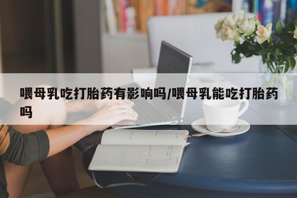 购买打胎药的联系方式，喂母乳吃打胎药有影响吗/喂母乳能吃打胎药吗