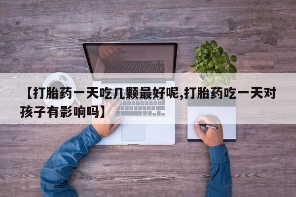 购买打胎药的联系方式，【打胎药一天吃几颗最好呢,打胎药吃一天对孩子有影响吗】