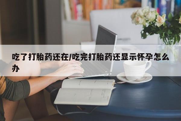 购买打胎药的联系方式，吃了打胎药还在/吃完打胎药还显示怀孕怎么办