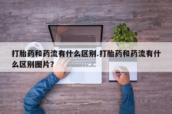 购买打胎药的联系方式，打胎药和药流有什么区别.打胎药和药流有什么区别图片？