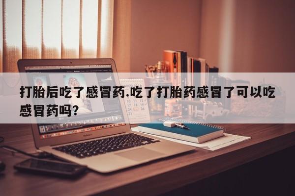 购买打胎药的联系方式，打胎后吃了感冒药.吃了打胎药感冒了可以吃感冒药吗？