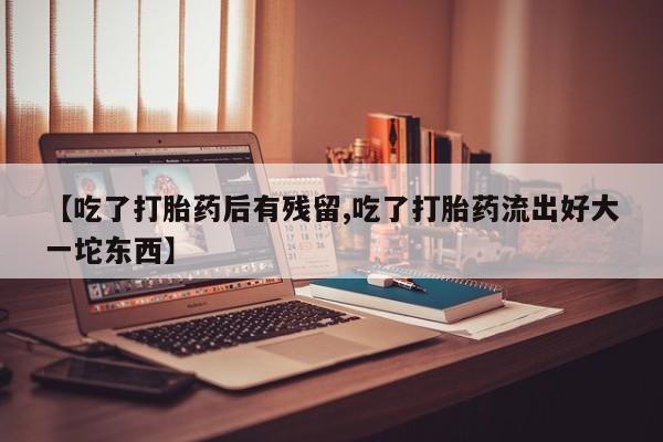 购买打胎药的联系方式，【吃了打胎药后有残留,吃了打胎药流出好大一坨东西】