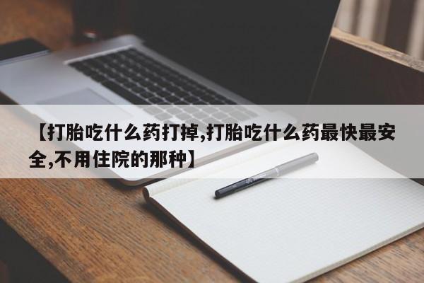 购买打胎药的联系方式，【打胎吃什么药打掉,打胎吃什么药最快最安全,不用住院的那种】