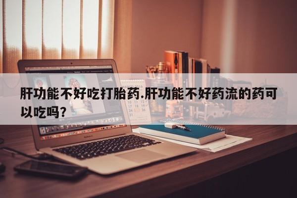 购买打胎药的联系方式，肝功能不好吃打胎药.肝功能不好药流的药可以吃吗？