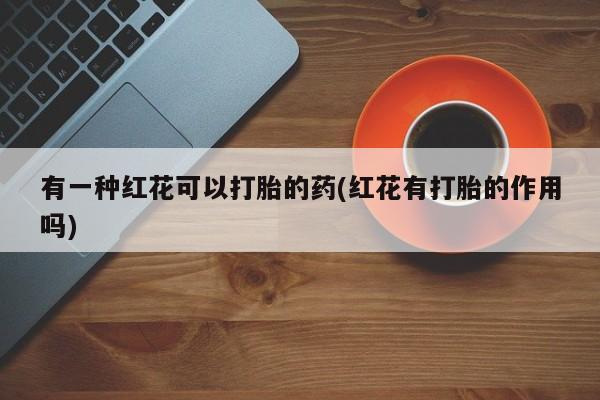 购买打胎药的联系方式，有一种红花可以打胎的药(红花有打胎的作用吗)