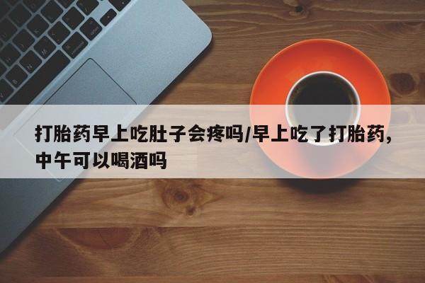 购买打胎药的联系方式，打胎药早上吃肚子会疼吗/早上吃了打胎药,中午可以喝酒吗
