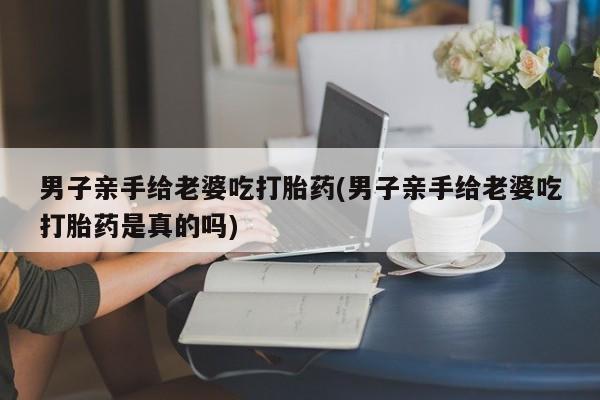 购买打胎药的联系方式，男子亲手给老婆吃打胎药(男子亲手给老婆吃打胎药是真的吗)