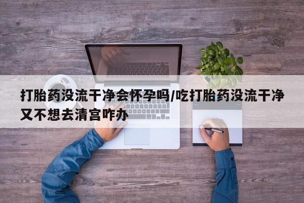购买打胎药的联系方式，打胎药没流干净会怀孕吗/吃打胎药没流干净又不想去清宫咋办