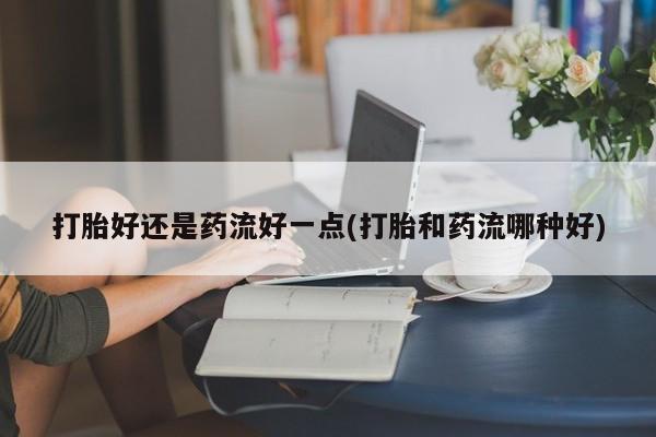 购买打胎药的联系方式，打胎好还是药流好一点(打胎和药流哪种好)