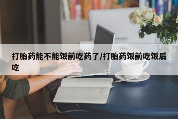 购买打胎药的联系方式，打胎药能不能饭前吃药了/打胎药饭前吃饭后吃